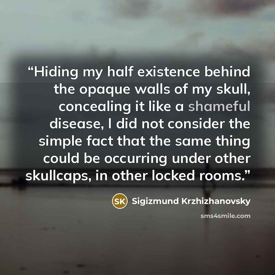 “Hiding my half existence behind the opaque walls of my skull, concealing it like a shameful disease, I did not consider the simple fact that the same thing could be occurring under other skullcaps, in other locked rooms.” quote by Sigizmund Krzhizhanovsky