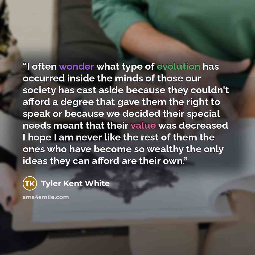 “I often wonder what type of evolution has occurred inside the minds of those our society has cast aside because they couldn't afford a degree that gave them the right to speak or because we decided their special needs meant that their value was decreased I hope I am never like the rest of them the…” quote by Tyler Kent White