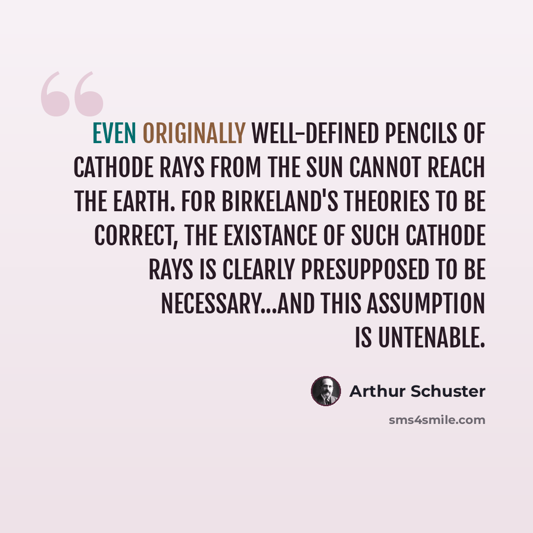 “Even originally well-defined pencils of cathode rays from the Sun cannot reach the Earth. For Birkeland's theories to be correct, the existance of such cathode rays is clearly presupposed to be necessary...and this assumption is untenable.” quote by Arthur Schuster