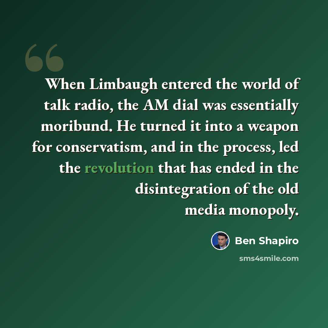 “When Limbaugh entered the world of talk radio, the AM dial was essentially moribund. He turned it into a weapon for conservatism, and in the process, led the revolution that has ended in the disintegration of the old media monopoly.” quote by Ben Shapiro