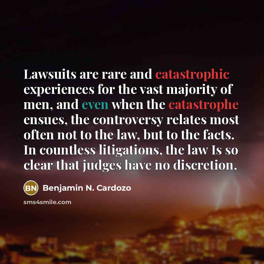 “Lawsuits are rare and catastrophic experiences for the vast majority of men, and even when the catastrophe ensues, the controversy relates most often not to the law, but to the facts. In countless litigations, the law Is so clear that judges have no discretion.” quote by Benjamin N. Cardozo