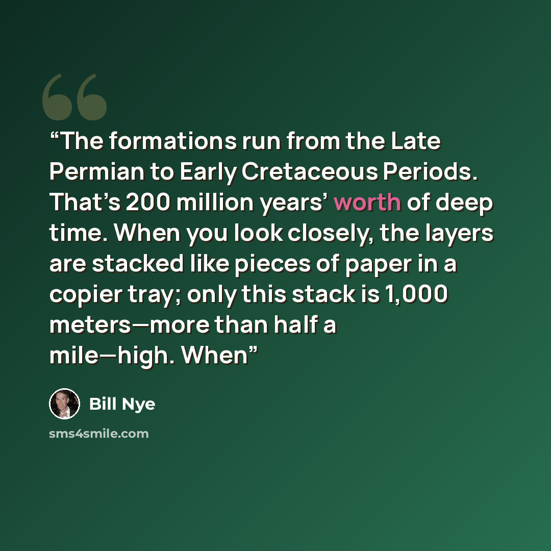 “The formations run from the Late Permian to Early Cretaceous Periods. That’s 200 million years’ worth of deep time. When you look closely, the layers are stacked like pieces of paper in a copier tray; only this stack is 1,000 meters—more than half a mile—high. When” quote by Bill Nye