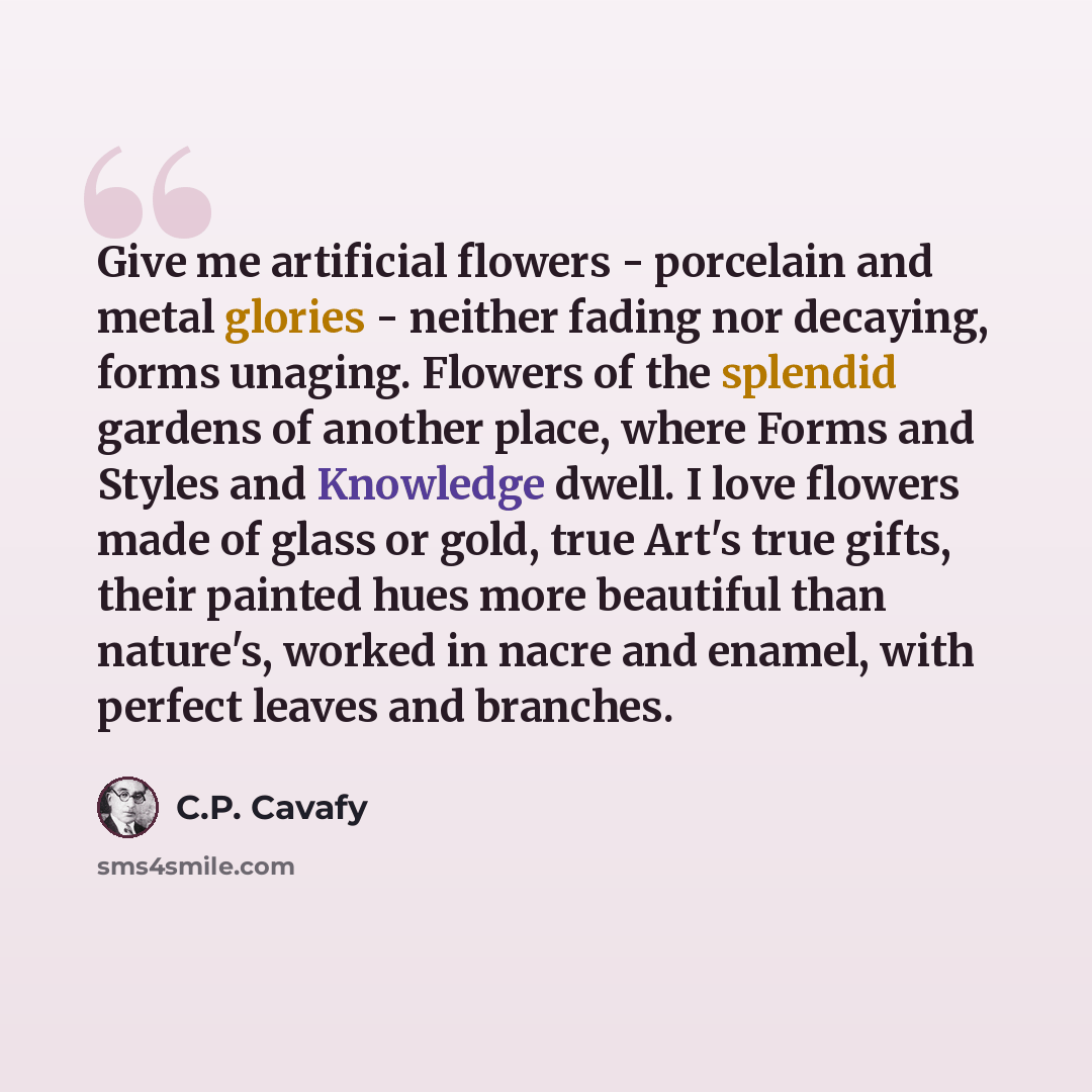 “Give me artificial flowers - porcelain and metal glories - neither fading nor decaying, forms unaging. Flowers of the splendid gardens of another place, where Forms and Styles and Knowledge dwell. I love flowers made of glass or gold, true Art's true gifts, their painted hues more beautiful than…” quote by C.P. Cavafy