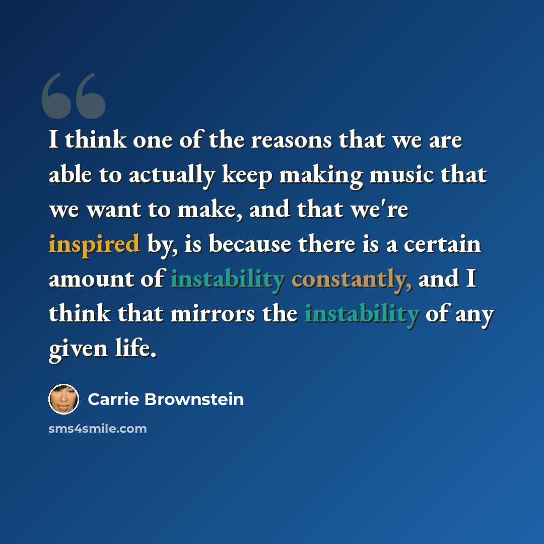 “I think one of the reasons that we are able to actually keep making music that we want to make, and that we're inspired by, is because there is a certain amount of instability constantly, and I think that mirrors the instability of any given life.” quote by Carrie Brownstein