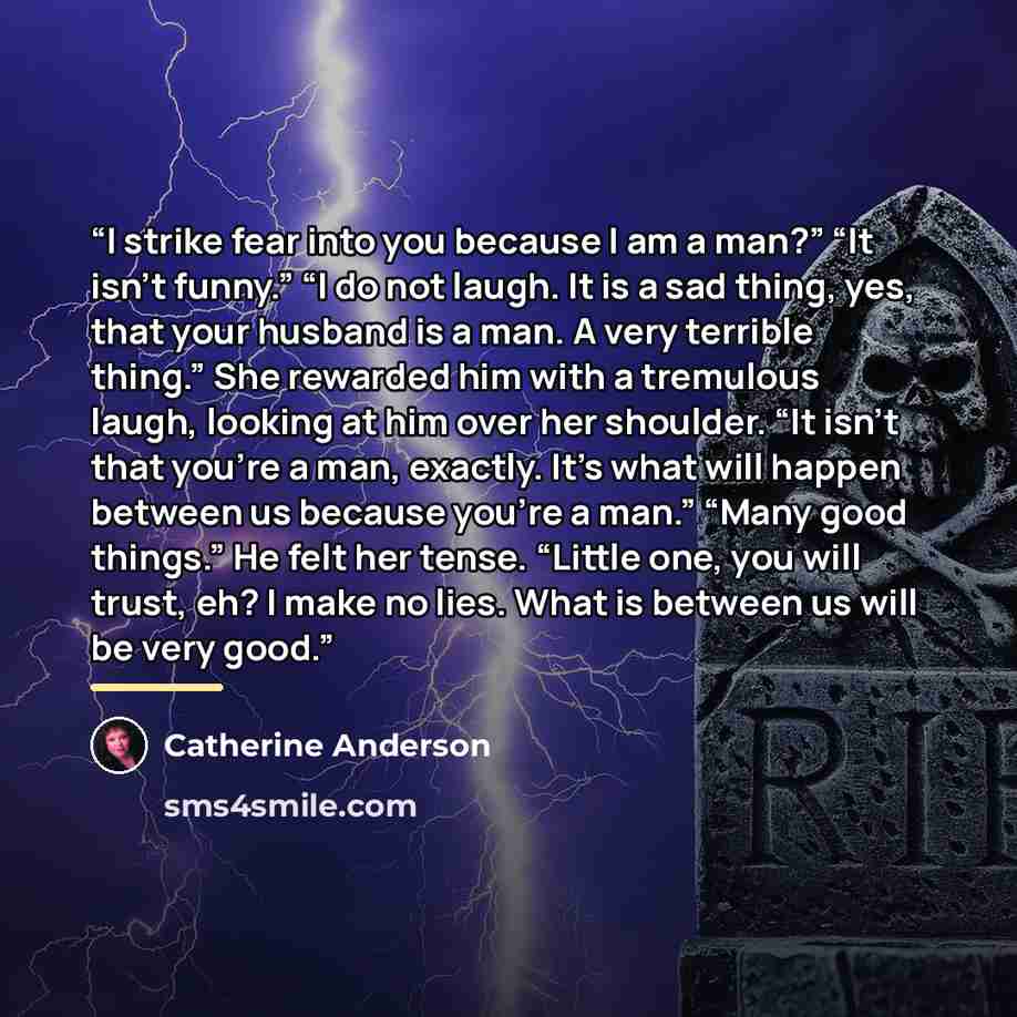 “I strike fear into you because I am a man?” “It isn’t funny.” “I do not laugh. It is a sad thing, yes, that your husband is a man. A very terrible thing.” She rewarded him with a tremulous laugh, looking at him over her shoulder. “It isn’t that you’re a man, exactly. It’s what will happen between…” quote by Catherine Anderson