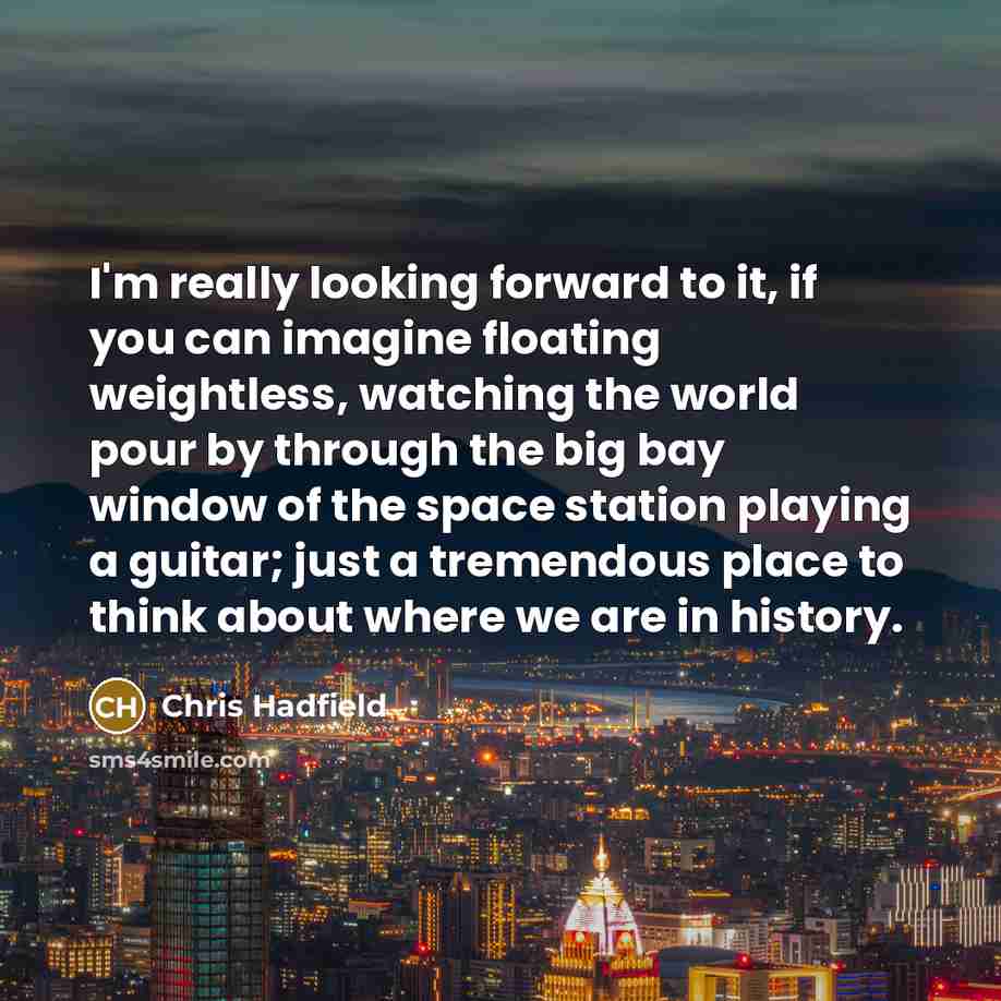 “I'm really looking forward to it, if you can imagine floating weightless, watching the world pour by through the big bay window of the space station playing a guitar; just a tremendous place to think about where we are in history.” quote by Chris Hadfield