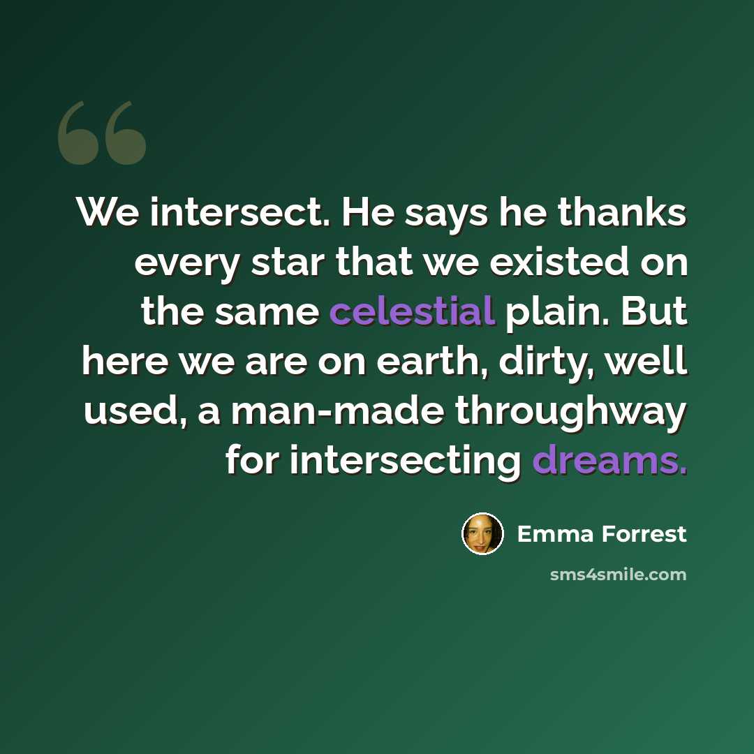 “We intersect. He says he thanks every star that we existed on the same celestial plain. But here we are on earth, dirty, well used, a man-made throughway for intersecting dreams.” quote by Emma Forrest