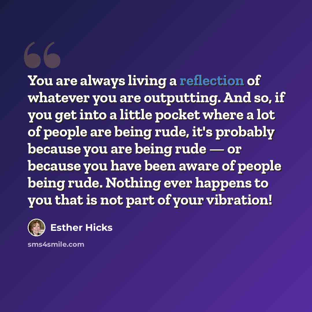 “You are always living a reflection of whatever you are outputting. And so, if you get into a little pocket where a lot of people are being rude, it's probably because you are being rude — or because you have been aware of people being rude. Nothing ever happens to you that is not part of your…” quote by Esther Hicks
