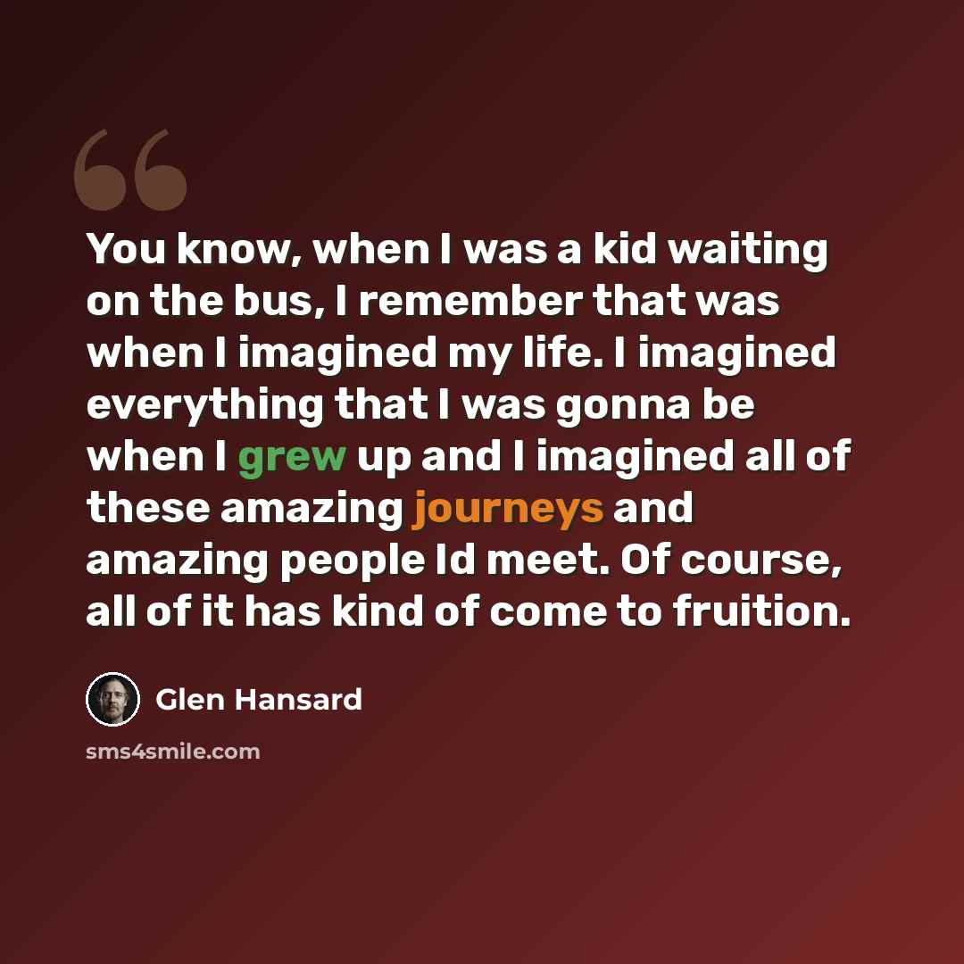 “You know, when I was a kid waiting on the bus, I remember that was when I imagined my life. I imagined everything that I was gonna be when I grew up and I imagined all of these amazing journeys and amazing people Id meet. Of course, all of it has kind of come to fruition.” quote by Glen Hansard