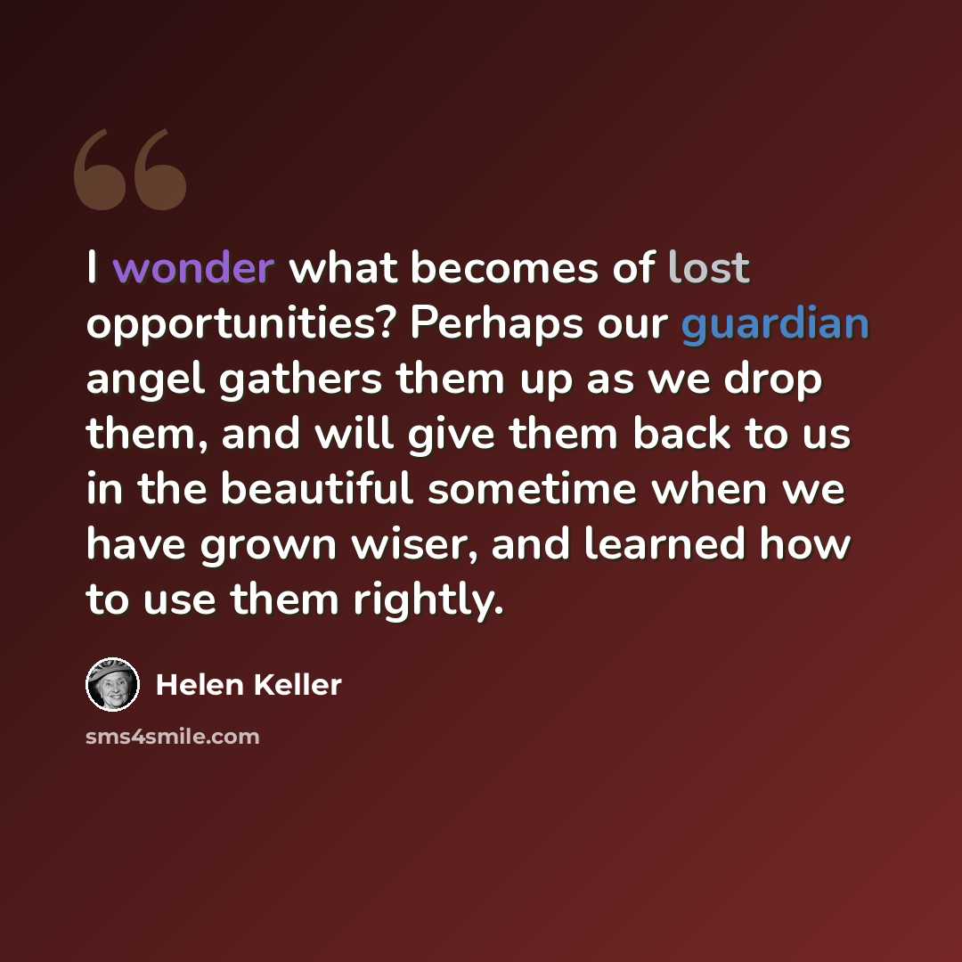 “I wonder what becomes of lost opportunities? Perhaps our guardian angel gathers them up as we drop them, and will give them back to us in the beautiful sometime when we have grown wiser, and learned how to use them rightly.” quote by Helen Keller