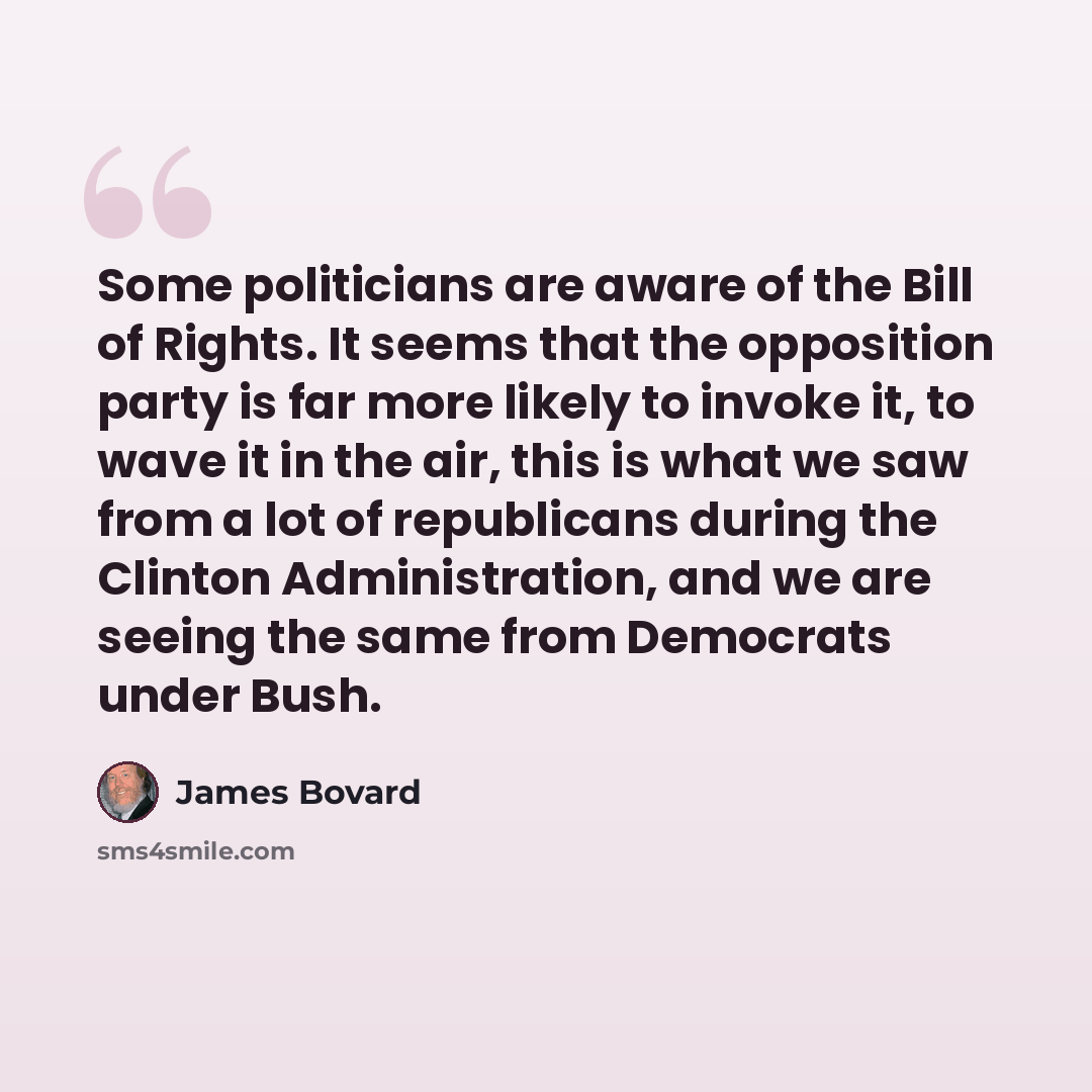 “Some politicians are aware of the Bill of Rights. It seems that the opposition party is far more likely to invoke it, to wave it in the air, this is what we saw from a lot of republicans during the Clinton Administration, and we are seeing the same from Democrats under Bush.” quote by James Bovard