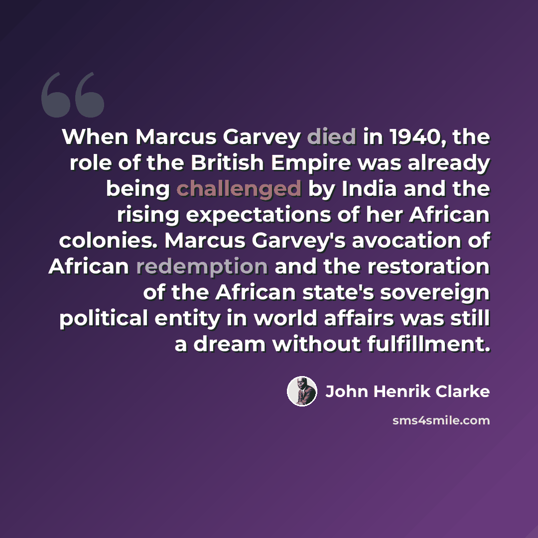 “When Marcus Garvey died in 1940, the role of the British Empire was already being challenged by India and the rising expectations of her African colonies. Marcus Garvey's avocation of African redemption and the restoration of the African state's sovereign political entity in world affairs was…” quote by John Henrik Clarke