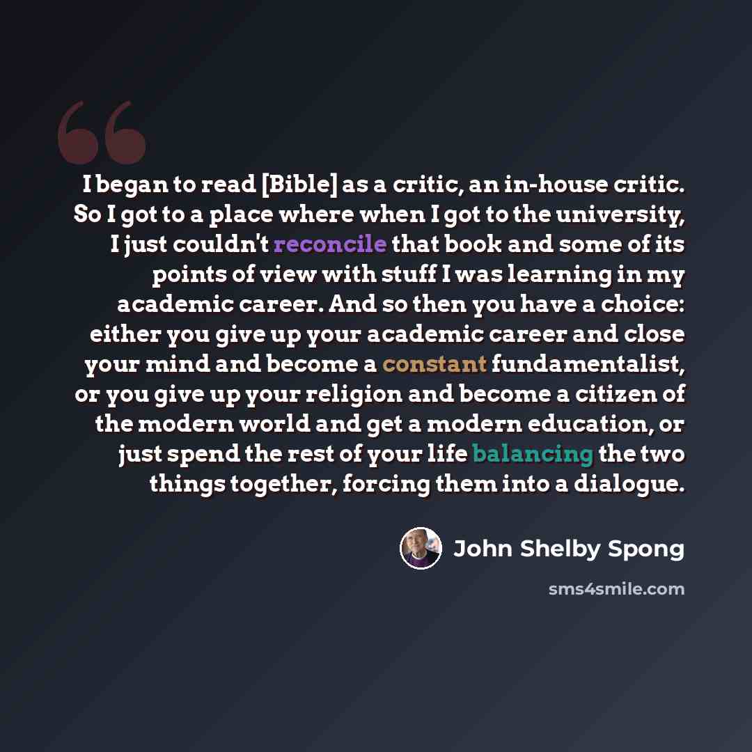 “I began to read [Bible] as a critic, an in-house critic. So I got to a place where when I got to the university, I just couldn't reconcile that book and some of its points of view with stuff I was learning in my academic career. And so then you have a choice: either you give up your academic…” quote by John Shelby Spong
