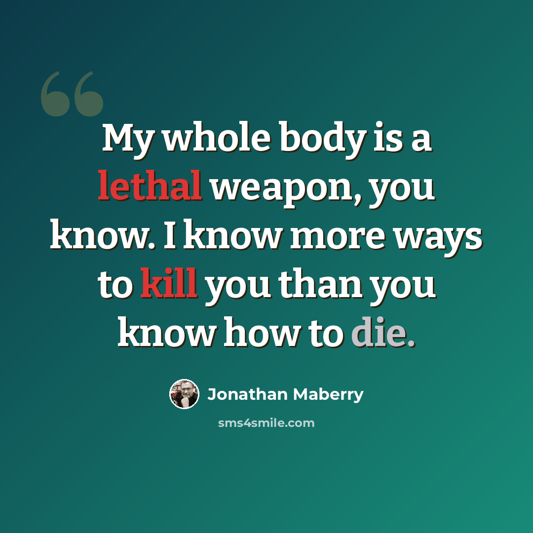 “My whole body is a lethal weapon, you know. I know more ways to kill you than you know how to die.” quote by Jonathan Maberry