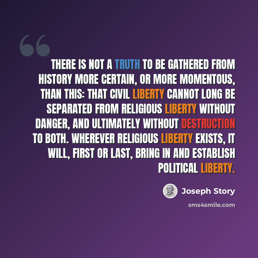 “There is not a truth to be gathered from history more certain, or more momentous, than this: that civil liberty cannot long be separated from religious liberty without danger, and ultimately without destruction to both. Wherever religious liberty exists, it will, first or last, bring in and…” quote by Joseph Story