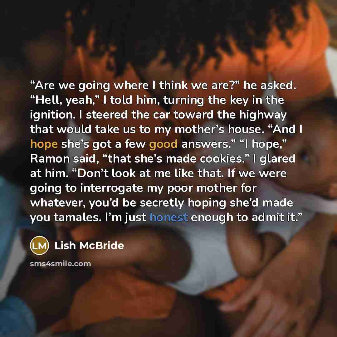 “Are we going where I think we are?” he asked. “Hell, yeah,” I told him, turning the key in the ignition. I steered the car toward the highway that would take us to my mother’s house. “And I hope she’s got a few good answers.” “I hope,” Ramon said, “that she’s made cookies.” I glared at him. “Don’t…” quote by Lish McBride