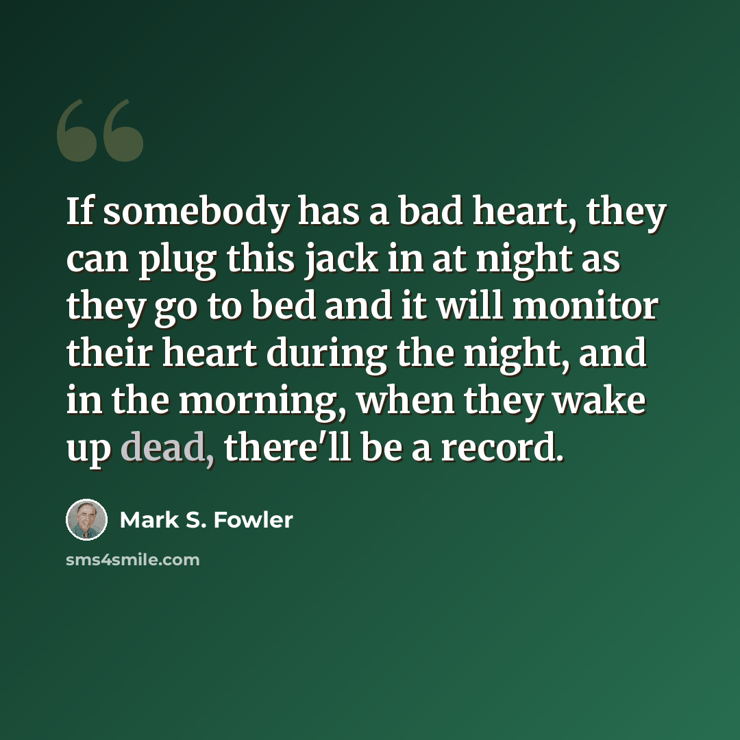 “If somebody has a bad heart, they can plug this jack in at night as they go to bed and it will monitor their heart during the night, and in the morning, when they wake up dead, there'll be a record.” quote by Mark S. Fowler