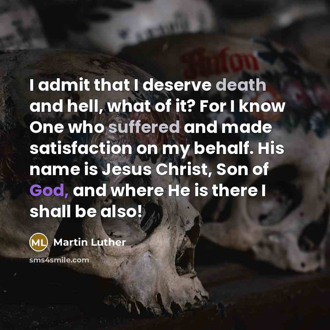 “I admit that I deserve death and hell, what of it? For I know One who suffered and made satisfaction on my behalf. His name is Jesus Christ, Son of God, and where He is there I shall be also!” quote by Martin Luther