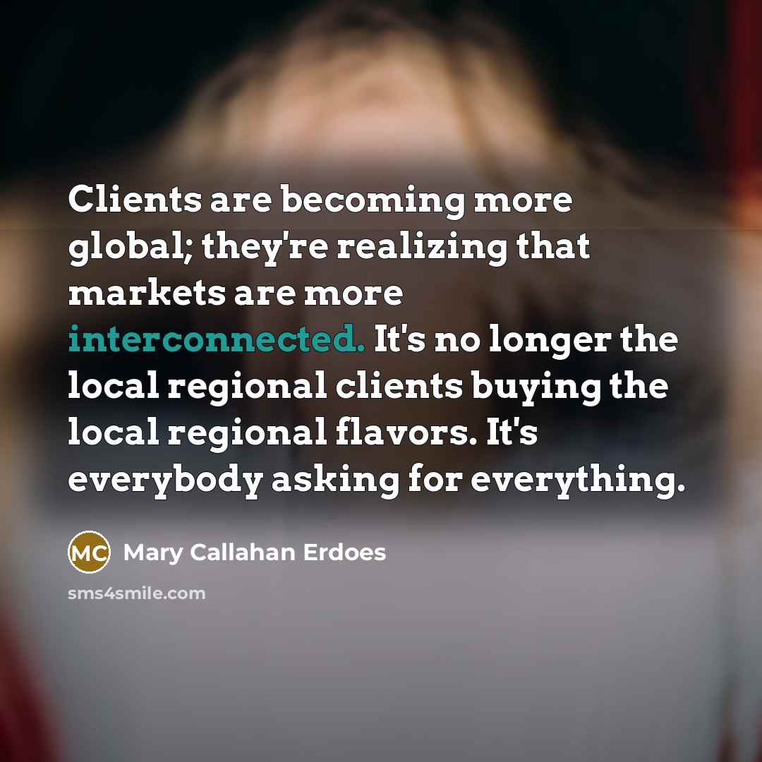 “Clients are becoming more global; they're realizing that markets are more interconnected. It's no longer the local regional clients buying the local regional flavors. It's everybody asking for everything.” quote by Mary Callahan Erdoes
