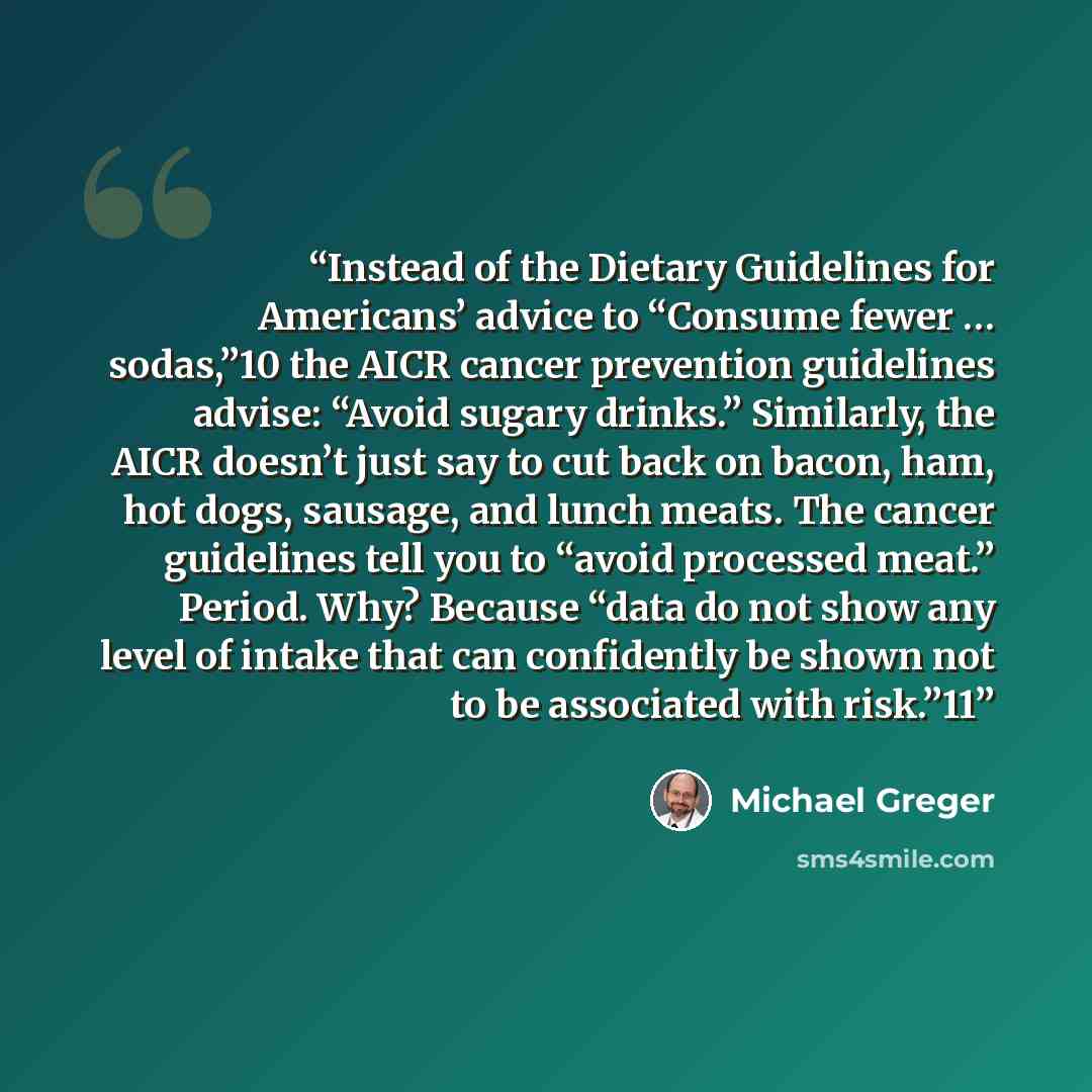 “Instead of the Dietary Guidelines for Americans’ advice to “Consume fewer … sodas,”10 the AICR cancer prevention guidelines advise: “Avoid sugary drinks.” Similarly, the AICR doesn’t just say to cut back on bacon, ham, hot dogs, sausage, and lunch meats. The cancer guidelines tell you to “avoid…” quote by Michael Greger
