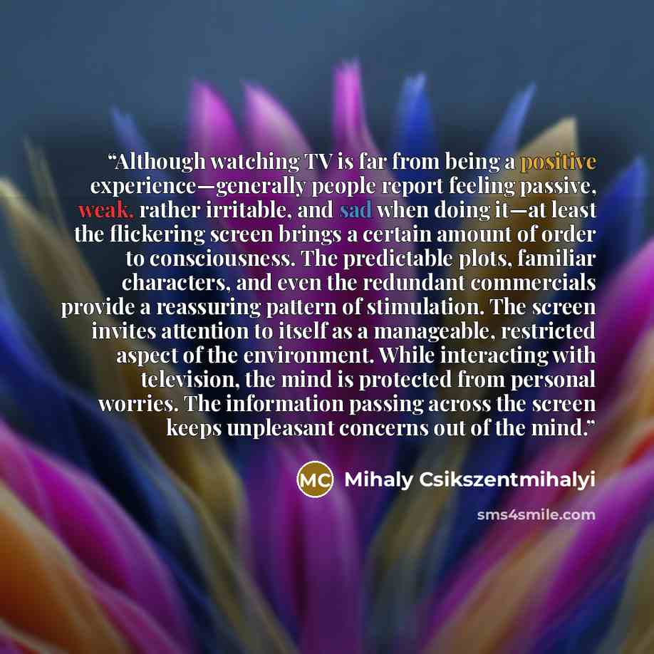“Although watching TV is far from being a positive experience—generally people report feeling passive, weak, rather irritable, and sad when doing it—at least the flickering screen brings a certain amount of order to consciousness. The predictable plots, familiar characters, and even the redundant…” quote by Mihaly Csikszentmihalyi