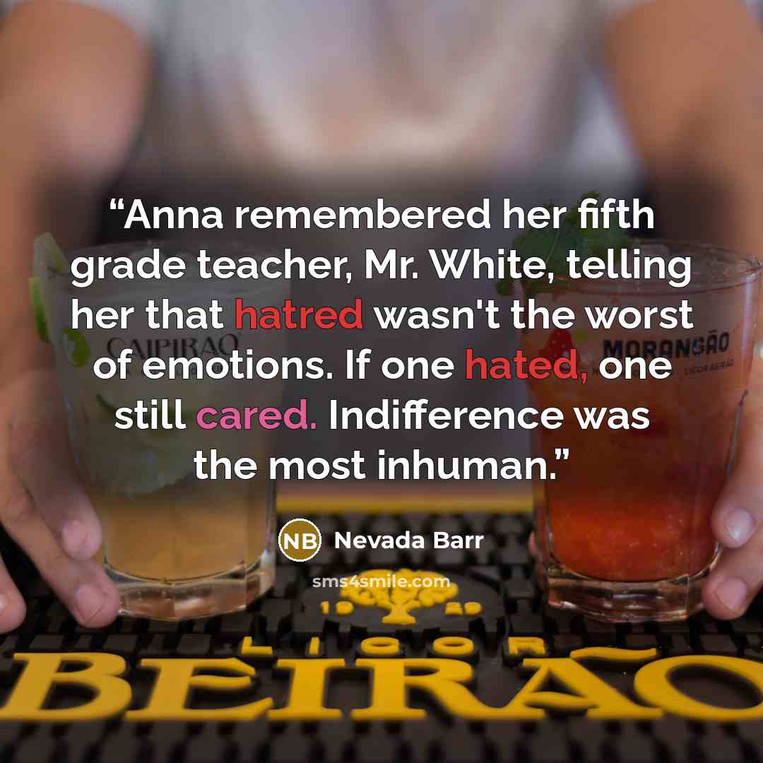 “Anna remembered her fifth grade teacher, Mr. White, telling her that hatred wasn't the worst of emotions. If one hated, one still cared. Indifference was the most inhuman.” quote by Nevada Barr