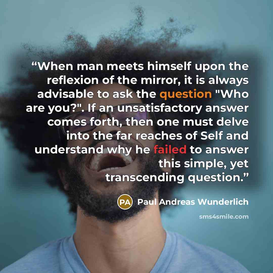 “When man meets himself upon the reflexion of the mirror, it is always advisable to ask the question "Who are you?". If an unsatisfactory answer comes forth, then one must delve into the far reaches of Self and understand why he failed to answer this simple, yet transcending question.” quote by Paul Andreas Wunderlich