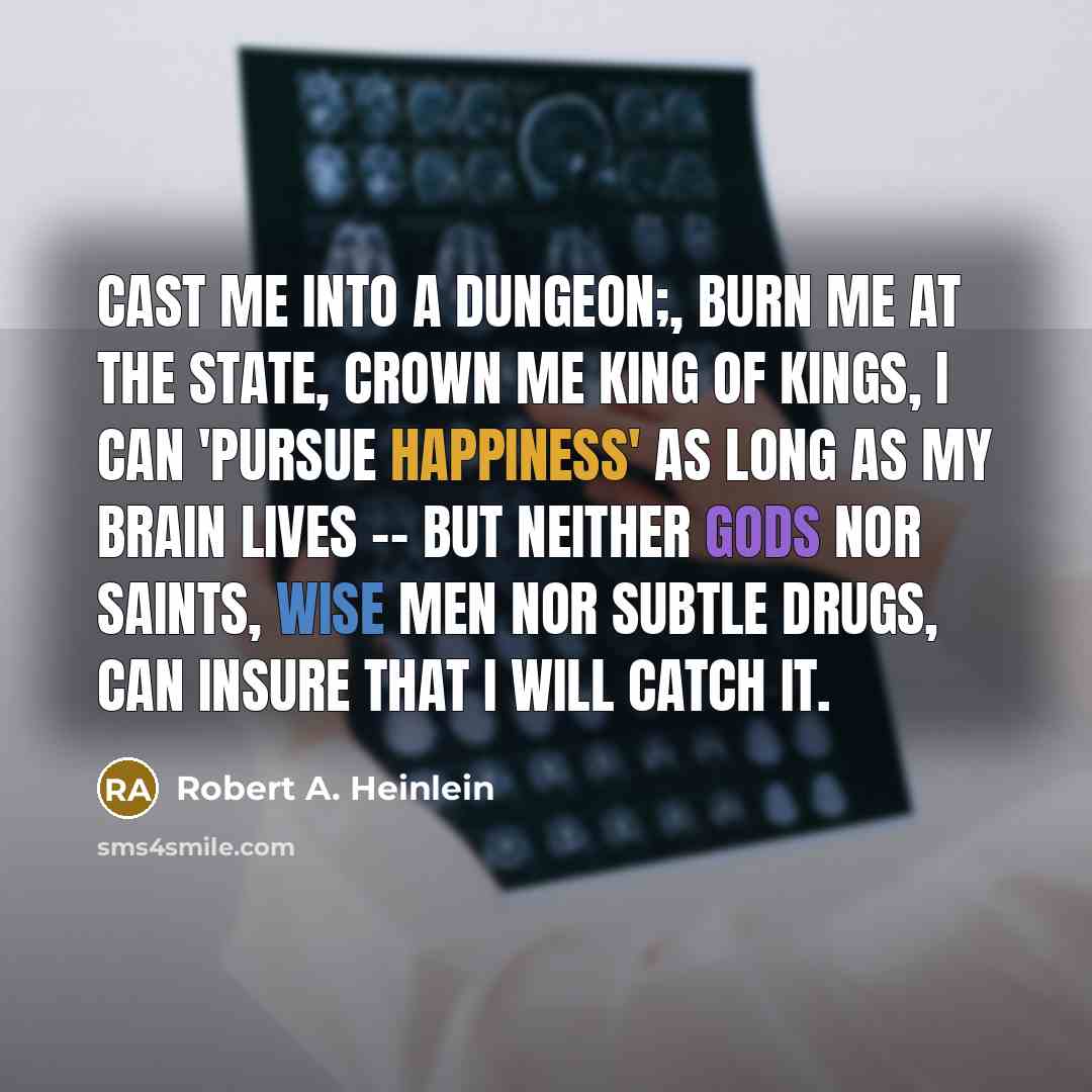 “Cast me into a dungeon;, burn me at the state, crown me king of kings, I can 'pursue happiness' as long as my brain lives -- but neither gods nor saints, wise men nor subtle drugs, can insure that I will catch it.” quote by Robert A. Heinlein