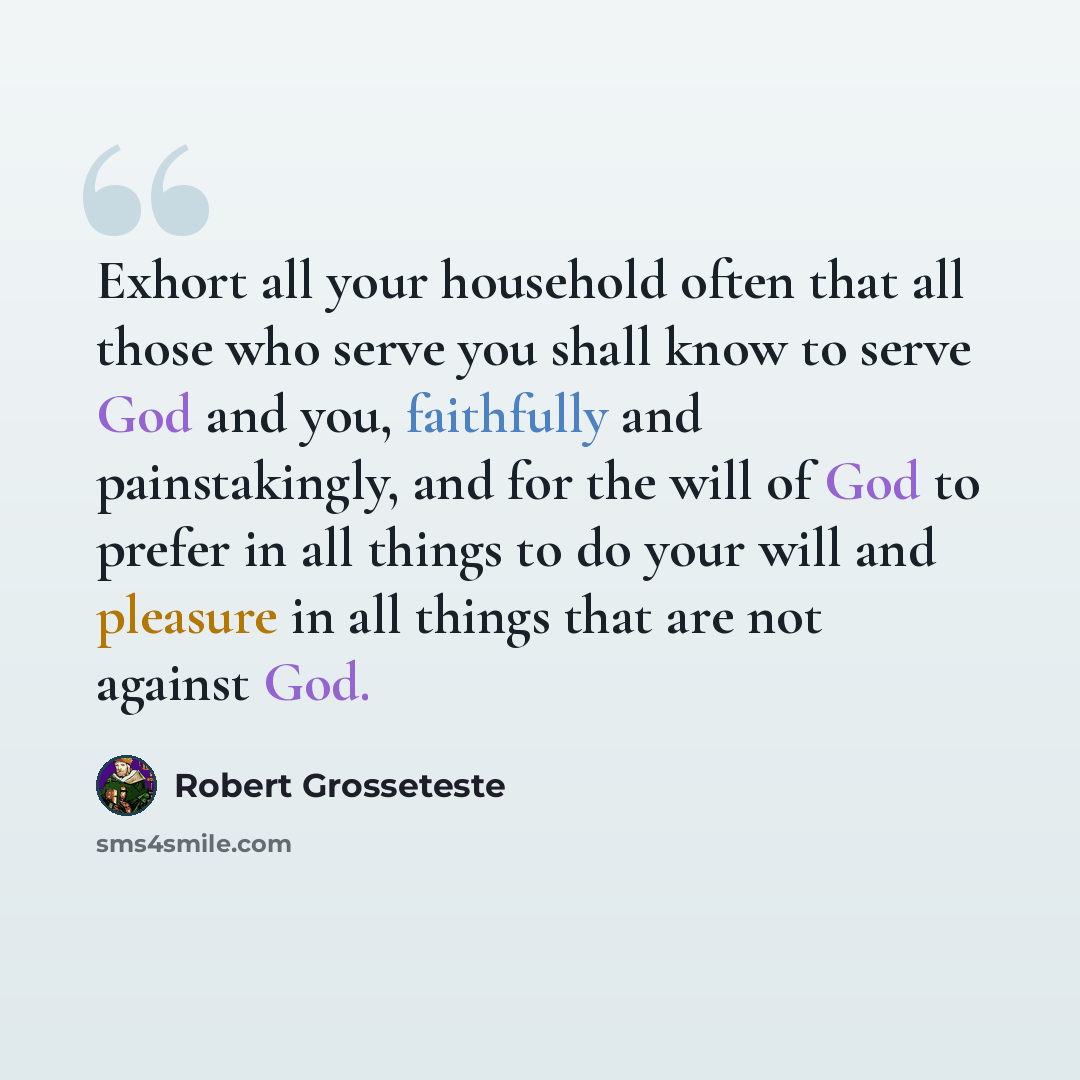 “Exhort all your household often that all those who serve you shall know to serve God and you, faithfully and painstakingly, and for the will of God to prefer in all things to do your will and pleasure in all things that are not against God.” quote by Robert Grosseteste