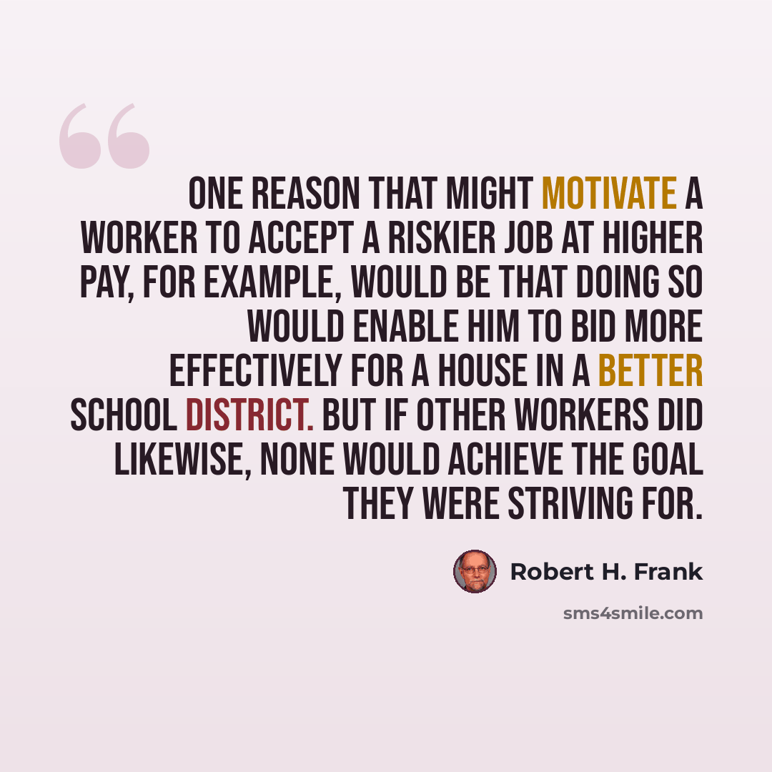“One reason that might motivate a worker to accept a riskier job at higher pay, for example, would be that doing so would enable him to bid more effectively for a house in a better school district. But if other workers did likewise, none would achieve the goal they were striving for.” quote by Robert H. Frank
