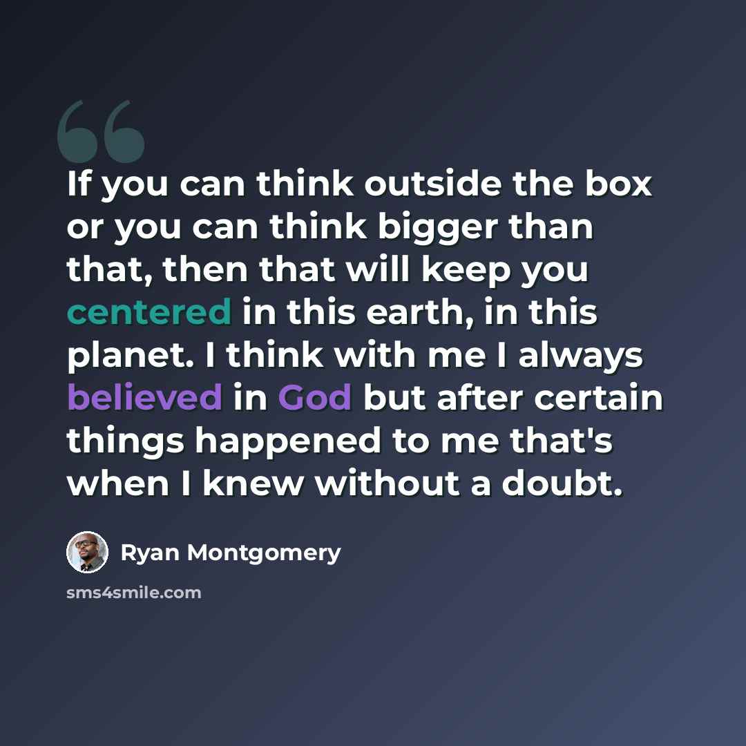 “If you can think outside the box or you can think bigger than that, then that will keep you centered in this earth, in this planet. I think with me I always believed in God but after certain things happened to me that's when I knew without a doubt.” quote by Ryan Montgomery