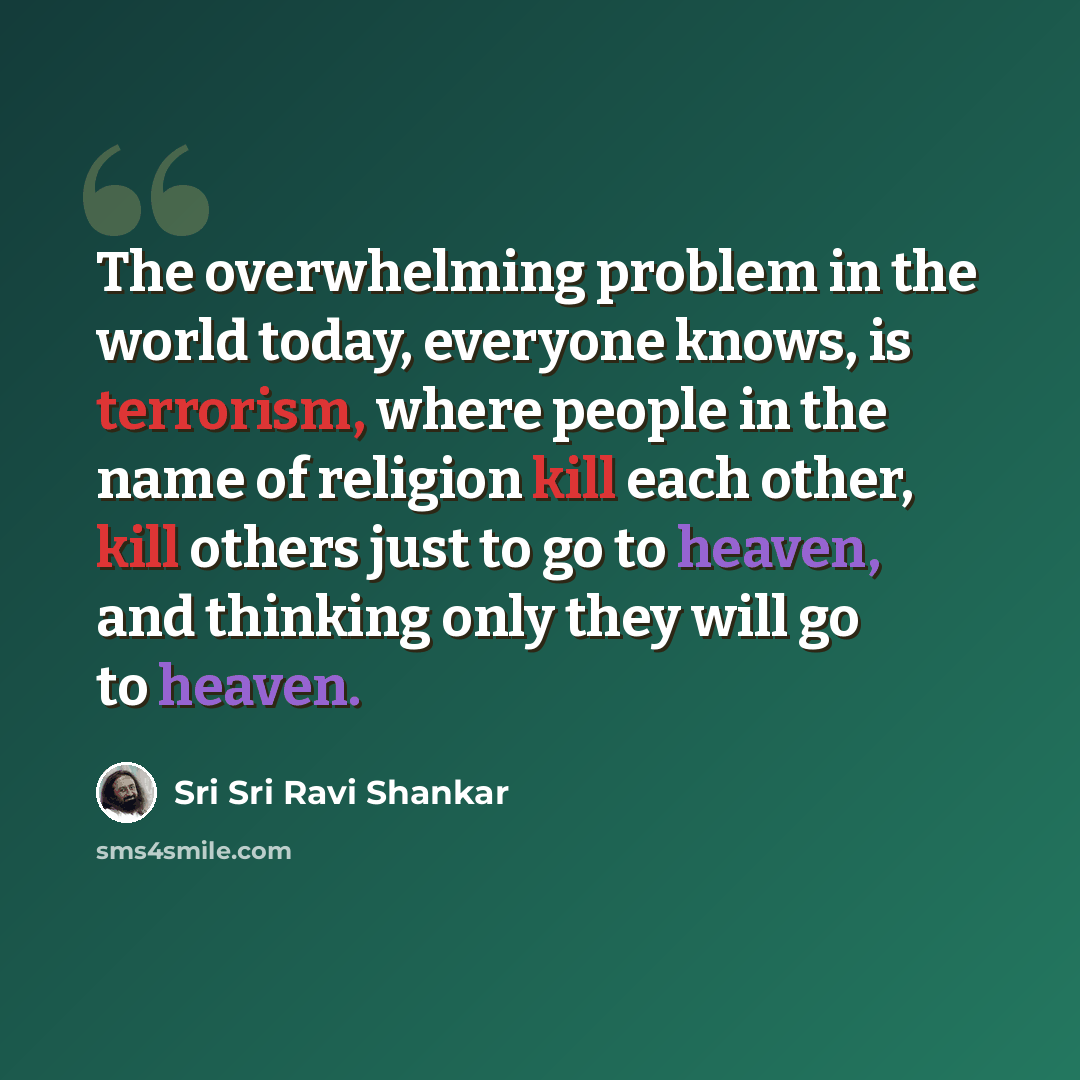 “The overwhelming problem in the world today, everyone knows, is terrorism, where people in the name of religion kill each other, kill others just to go to heaven, and thinking only they will go to heaven.” quote by Sri Sri Ravi Shankar