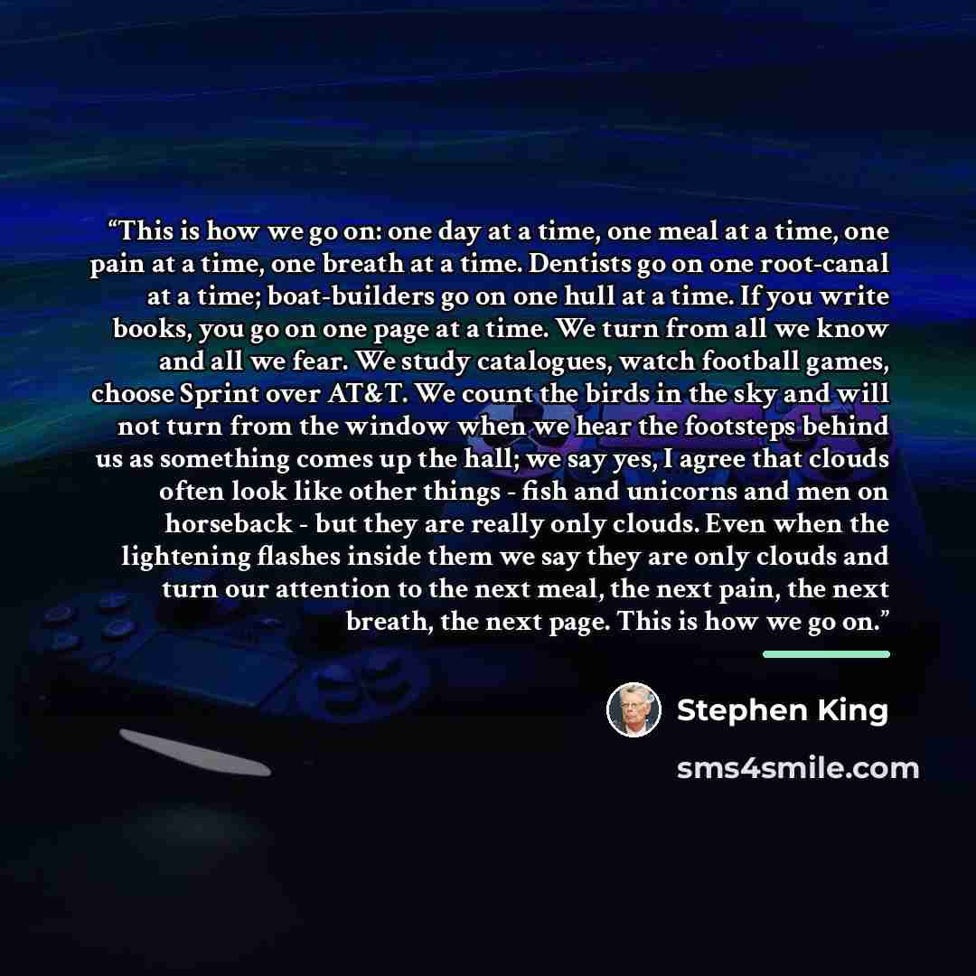 “This is how we go on: one day at a time, one meal at a time, one pain at a time, one breath at a time. Dentists go on one root-canal at a time; boat-builders go on one hull at a time. If you write books, you go on one page at a time. We turn from all we know and all we fear. We study catalogues…” quote by Stephen King