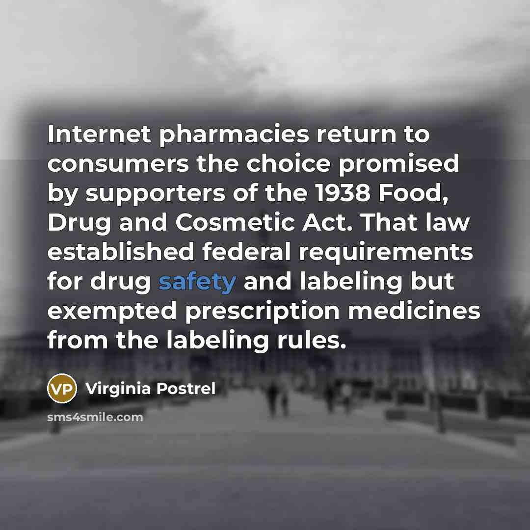 “Internet pharmacies return to consumers the choice promised by supporters of the 1938 Food, Drug and Cosmetic Act. That law established federal requirements for drug safety and labeling but exempted prescription medicines from the labeling rules.” quote by Virginia Postrel