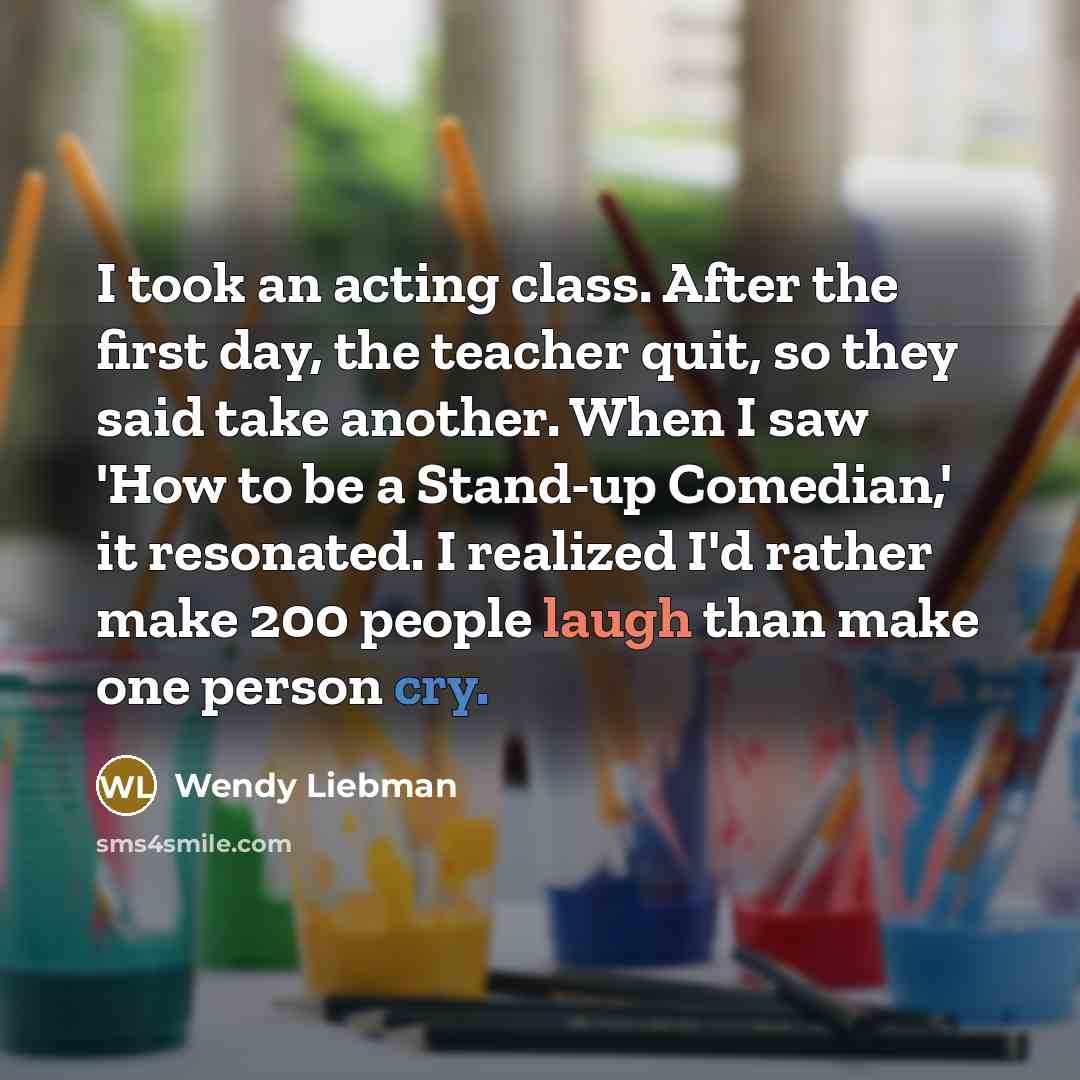 “I took an acting class. After the first day, the teacher quit, so they said take another. When I saw 'How to be a Stand-up Comedian,' it resonated. I realized I'd rather make 200 people laugh than make one person cry.” quote by Wendy Liebman