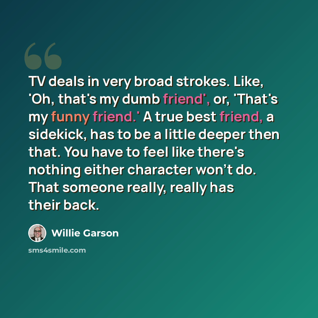 “TV deals in very broad strokes. Like, 'Oh, that's my dumb friend', or, 'That's my funny friend.' A true best friend, a sidekick, has to be a little deeper then that. You have to feel like there's nothing either character won't do. That someone really, really has their back.” quote by Willie Garson