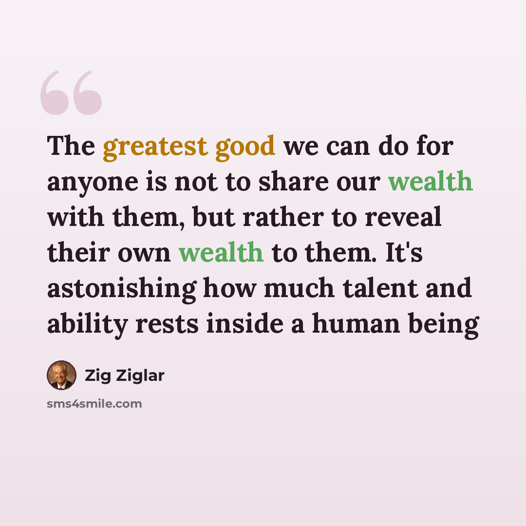“The greatest good we can do for anyone is not to share our wealth with them, but rather to reveal their own wealth to them. It's astonishing how much talent and ability rests inside a human being” quote by Zig Ziglar