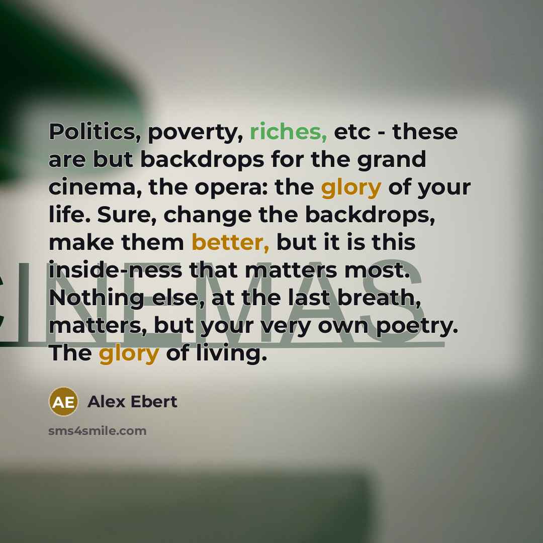 “Politics, poverty, riches, etc - these are but backdrops for the grand cinema, the opera: the glory of your life. Sure, change the backdrops, make them better, but it is this inside-ness that matters most. Nothing else, at the last breath, matters, but your very own poetry. The glory of living.” quote by Alex Ebert