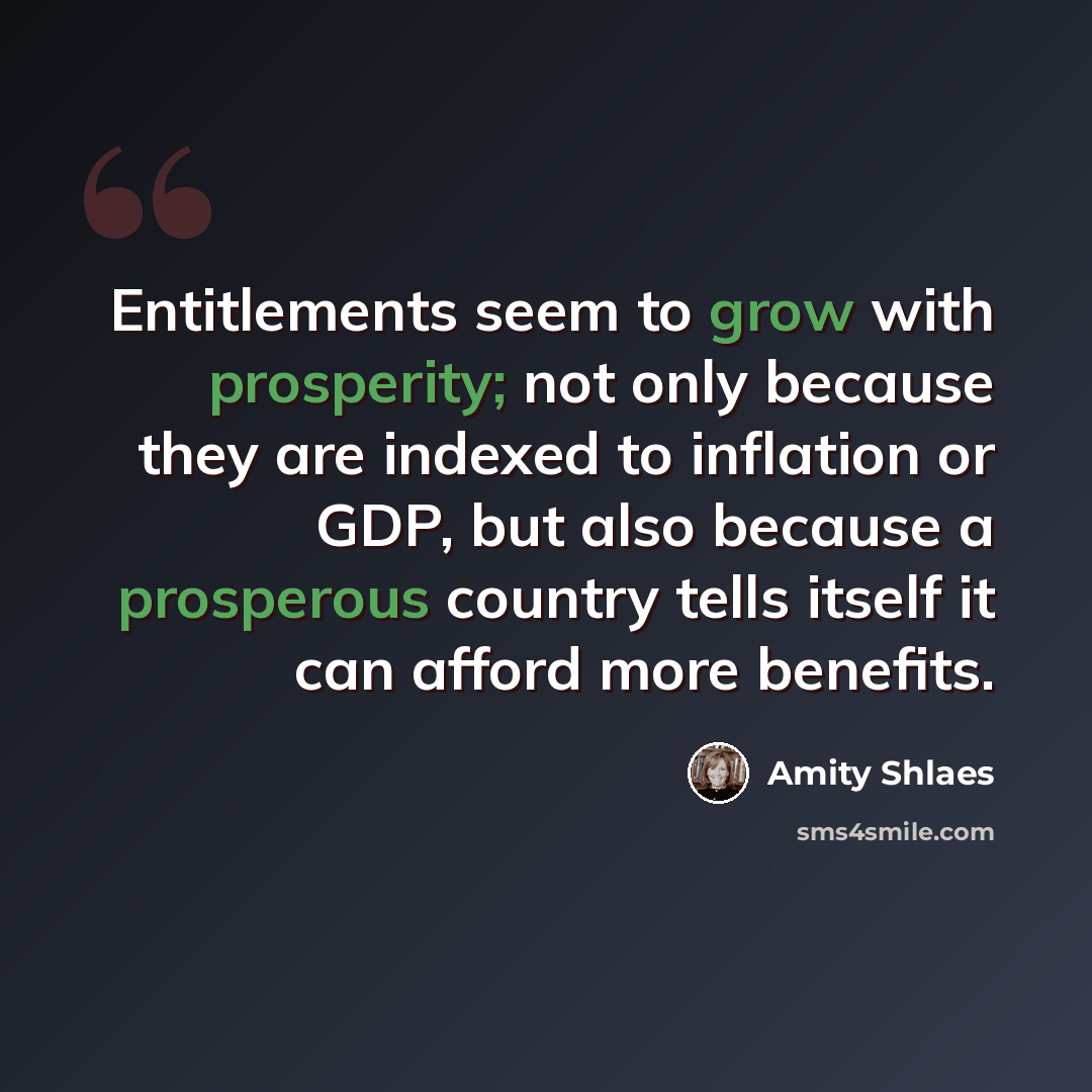 “Entitlements seem to grow with prosperity; not only because they are indexed to inflation or GDP, but also because a prosperous country tells itself it can afford more benefits.” quote by Amity Shlaes