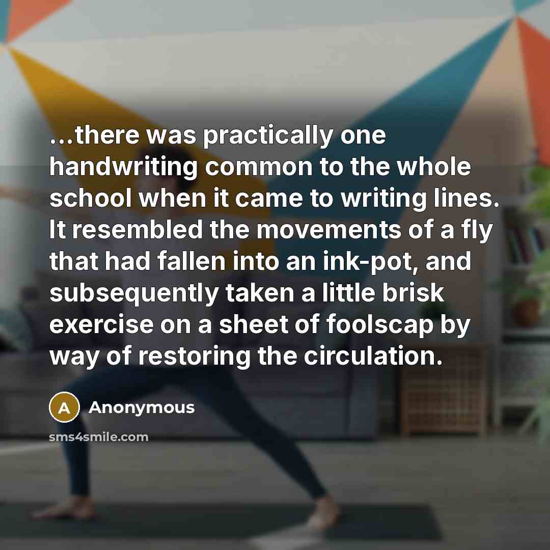 “...there was practically one handwriting common to the whole school when it came to writing lines. It resembled the movements of a fly that had fallen into an ink-pot, and subsequently taken a little brisk exercise on a sheet of foolscap by way of restoring the circulation.” quote by Anonymous