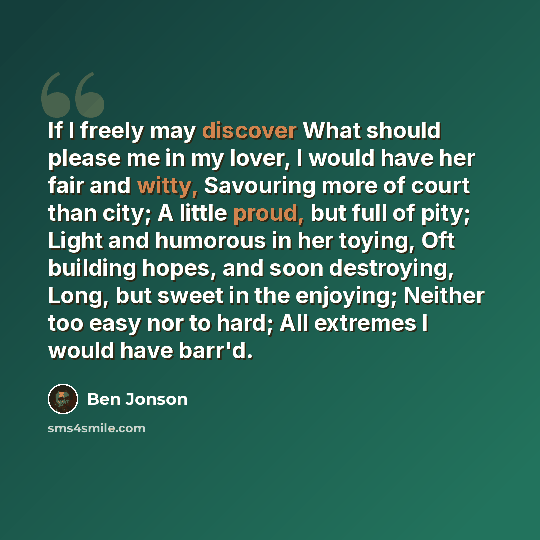 “If I freely may discover What should please me in my lover, I would have her fair and witty, Savouring more of court than city; A little proud, but full of pity; Light and humorous in her toying, Oft building hopes, and soon destroying, Long, but sweet in the enjoying; Neither too easy nor to…” quote by Ben Jonson