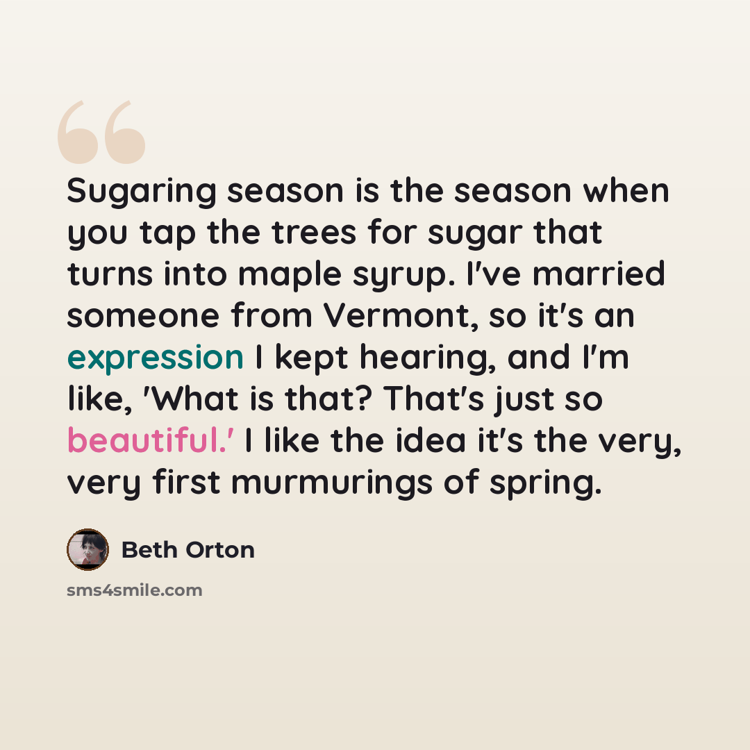 “Sugaring season is the season when you tap the trees for sugar that turns into maple syrup. I've married someone from Vermont, so it's an expression I kept hearing, and I'm like, 'What is that? That's just so beautiful.' I like the idea it's the very, very first murmurings of spring.” quote by Beth Orton