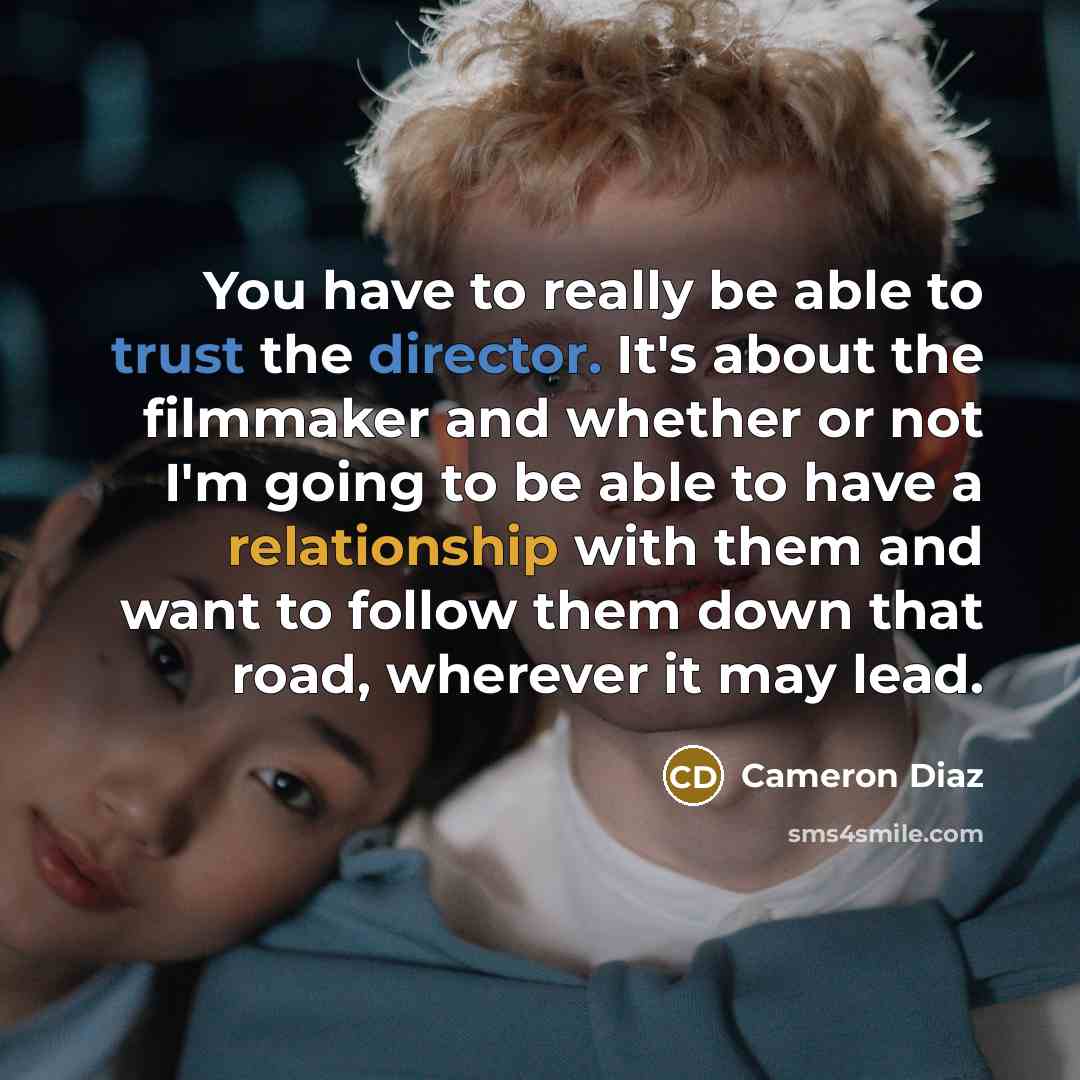 “You have to really be able to trust the director. It's about the filmmaker and whether or not I'm going to be able to have a relationship with them and want to follow them down that road, wherever it may lead.” quote by Cameron Diaz