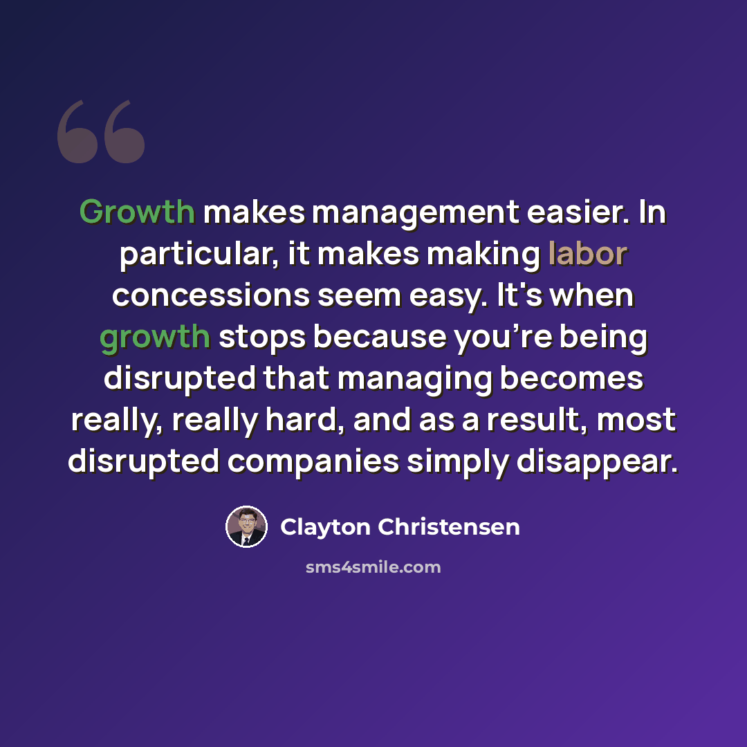 “Growth makes management easier. In particular, it makes making labor concessions seem easy. It's when growth stops because you're being disrupted that managing becomes really, really hard, and as a result, most disrupted companies simply disappear.” quote by Clayton Christensen