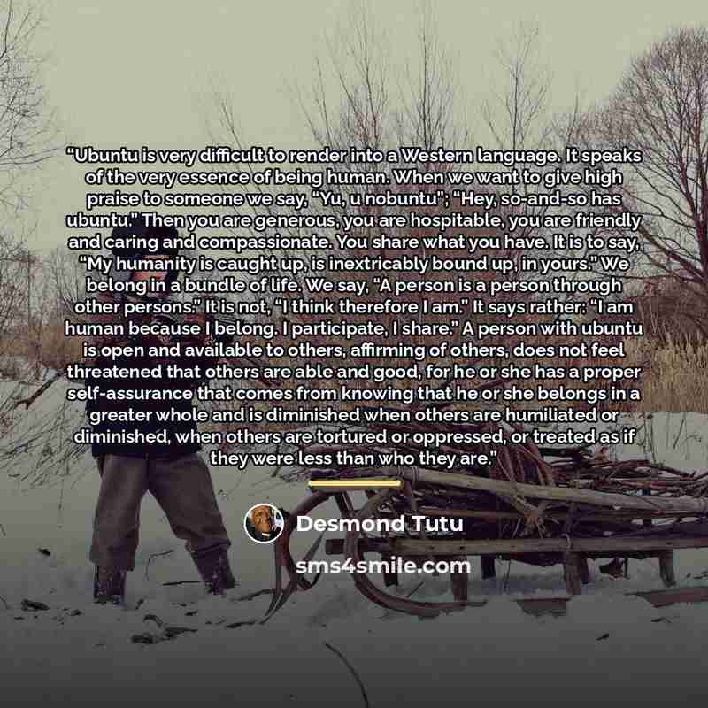 “Ubuntu is very difficult to render into a Western language. It speaks of the very essence of being human. When we want to give high praise to someone we say, “Yu, u nobuntu”; “Hey, so-and-so has ubuntu.” Then you are generous, you are hospitable, you are friendly and caring and compassionate. You…” quote by Desmond Tutu