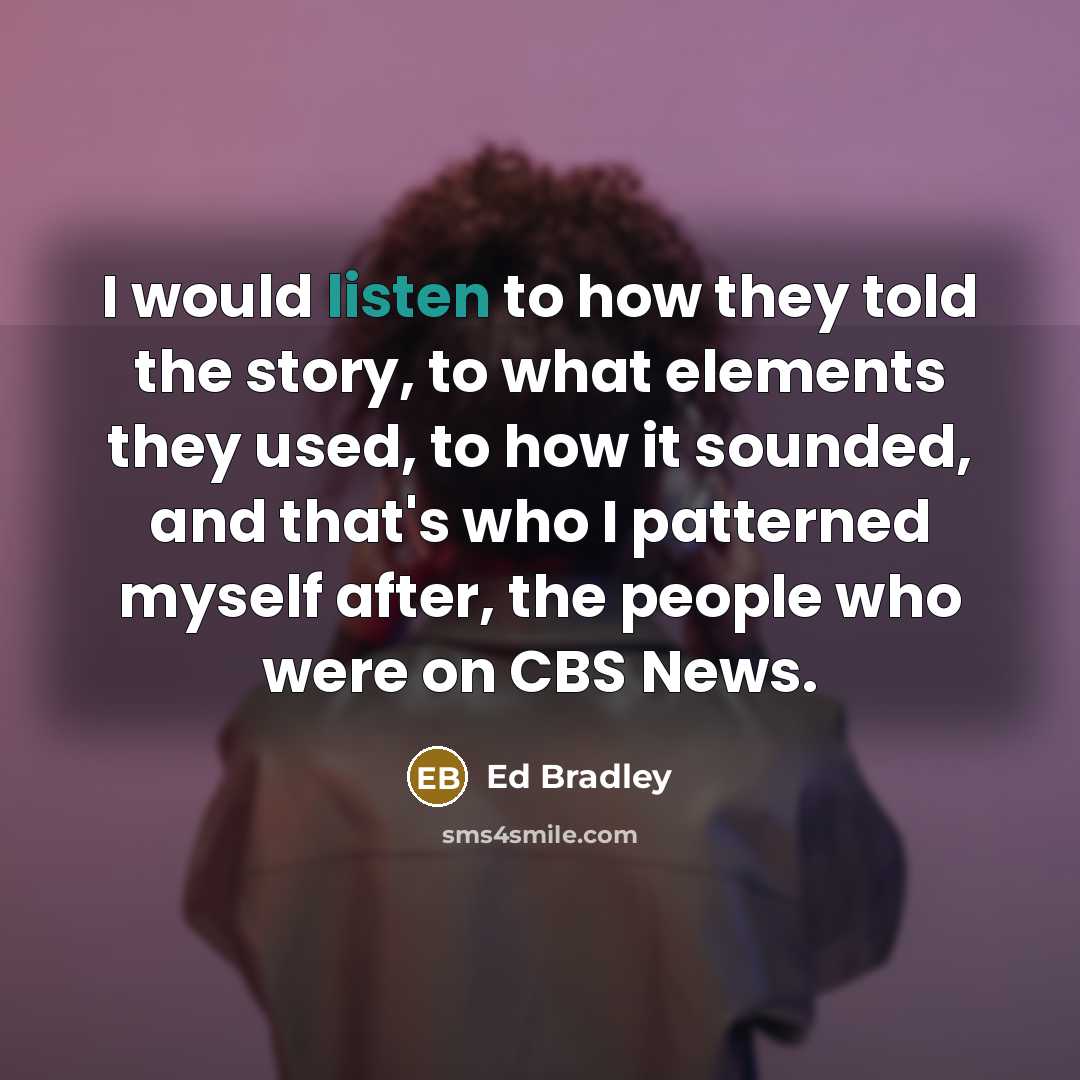 “I would listen to how they told the story, to what elements they used, to how it sounded, and that's who I patterned myself after, the people who were on CBS News.” quote by Ed Bradley