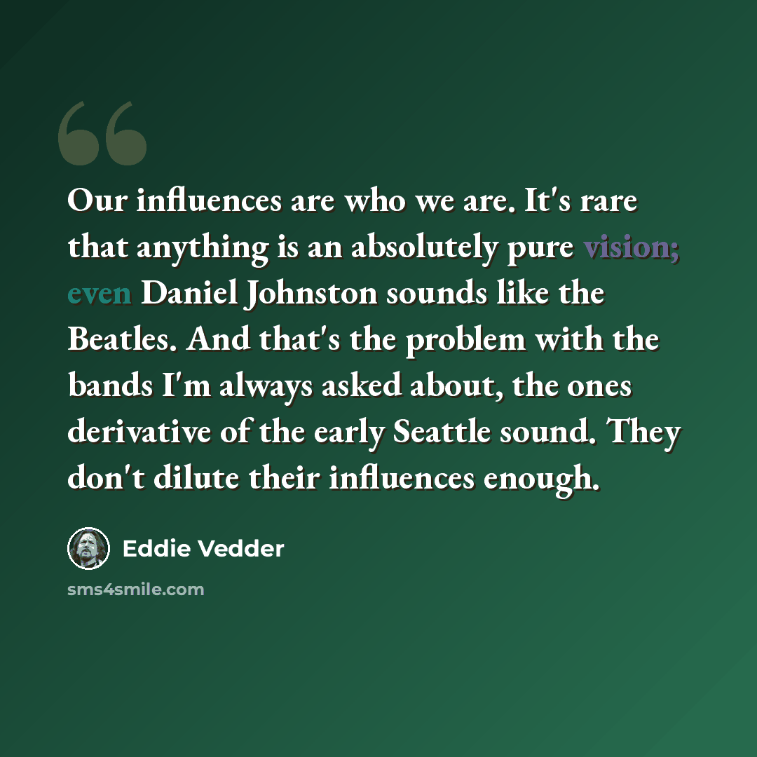 “Our influences are who we are. It's rare that anything is an absolutely pure vision; even Daniel Johnston sounds like the Beatles. And that's the problem with the bands I'm always asked about, the ones derivative of the early Seattle sound. They don't dilute their influences enough.” quote by Eddie Vedder