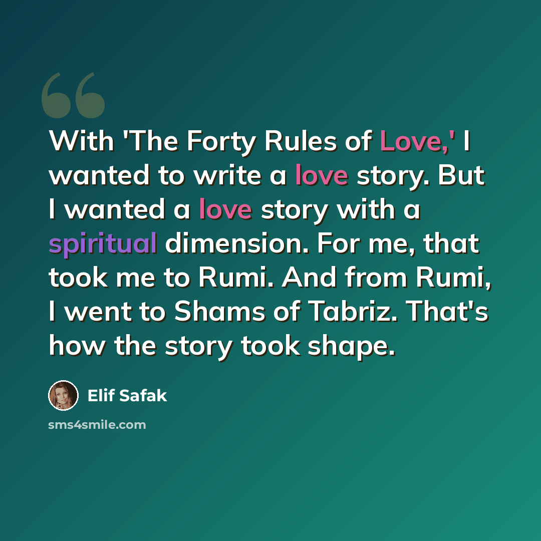 “With 'The Forty Rules of Love,' I wanted to write a love story. But I wanted a love story with a spiritual dimension. For me, that took me to Rumi. And from Rumi, I went to Shams of Tabriz. That's how the story took shape.” quote by Elif Safak