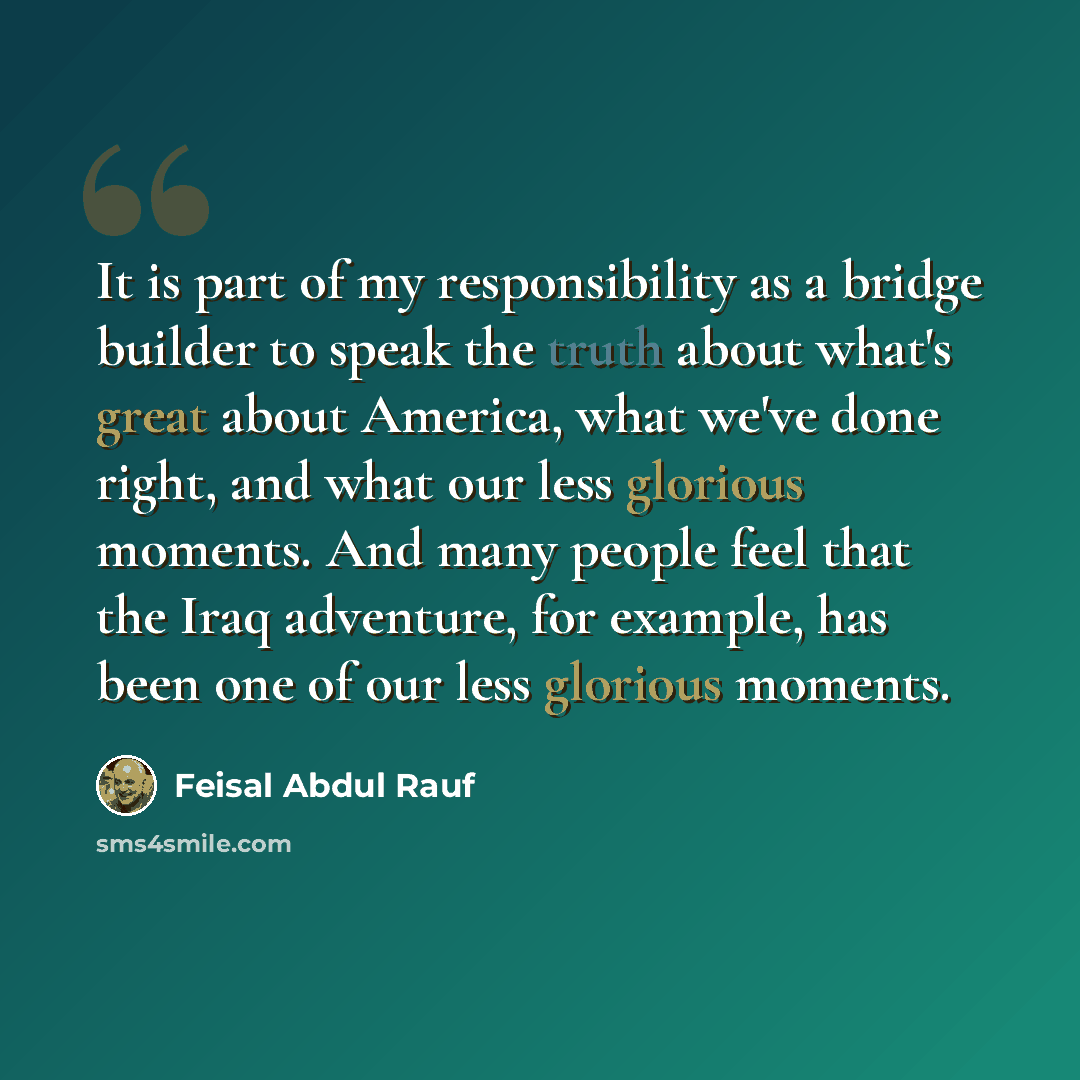 “It is part of my responsibility as a bridge builder to speak the truth about what's great about America, what we've done right, and what our less glorious moments. And many people feel that the Iraq adventure, for example, has been one of our less glorious moments.” quote by Feisal Abdul Rauf