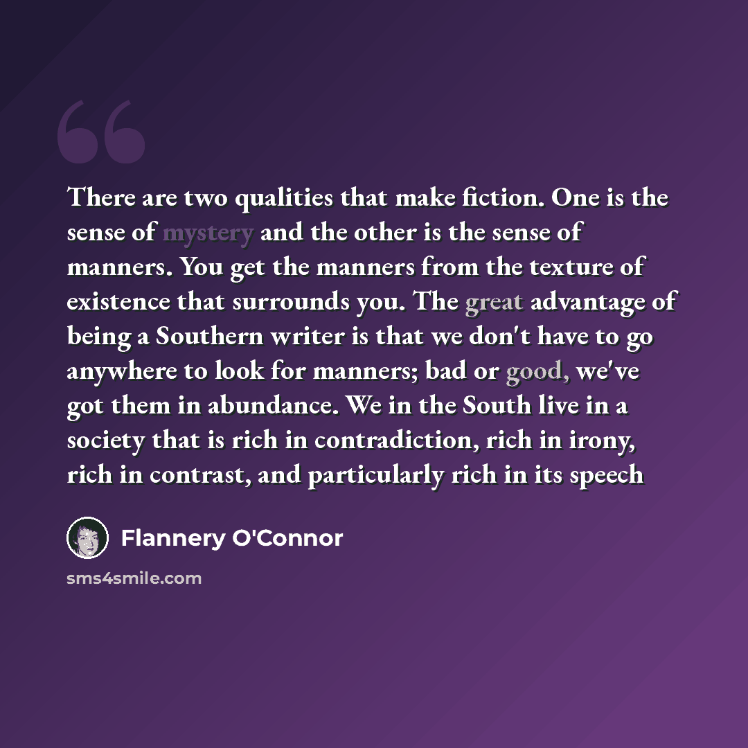 “There are two qualities that make fiction. One is the sense of mystery and the other is the sense of manners. You get the manners from the texture of existence that surrounds you. The great advantage of being a Southern writer is that we don't have to go anywhere to look for manners; bad or good…” quote by Flannery O'Connor